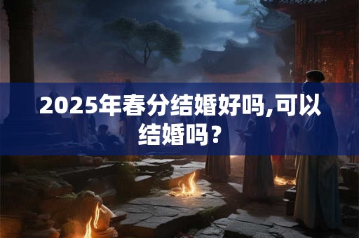 2025年春分结婚好吗,可以结婚吗？
