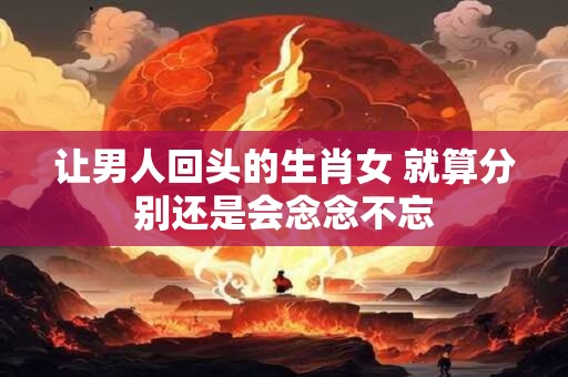 让男人回头的生肖女 就算分别还是会念念不忘
