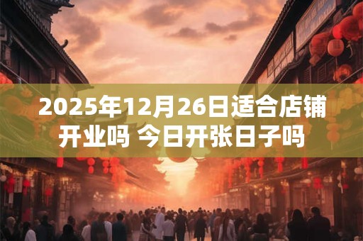 2025年12月26日适合店铺开业吗 今日开张日子吗