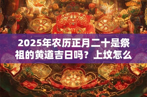 2025年农历正月二十是祭祖的黄道吉日吗?上坟怎么磕头? 2025年农历正月二十是祭祖的黄道吉日吗?上坟怎么磕头?