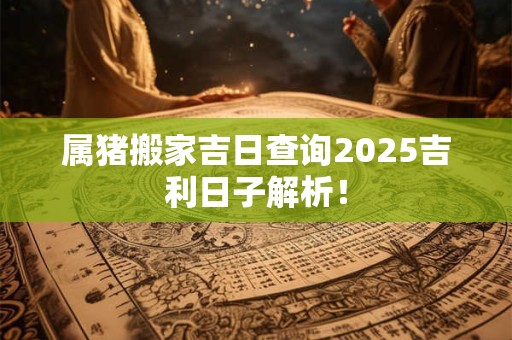 属猪搬家吉日查询2025吉利日子解析! 属猪搬家吉日查询2025吉利日子解析!
