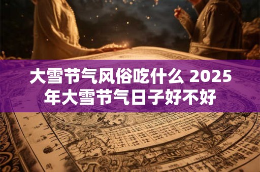 大雪节气风俗吃什么 2025年大雪节气日子好不好 大雪节气风俗吃什么 2025年大雪节气日子好不好