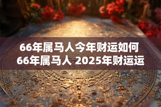 66年属马人今年财运如何 66年属马人 2025年财运运势