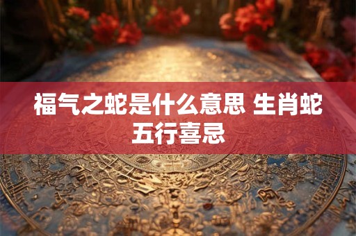福气之蛇是什么意思 生肖蛇五行喜忌