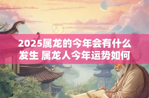 2025属龙的今年会有什么发生 属龙人今年运势如何 2025属龙的今年会有什么发生 属龙人今年运势如何