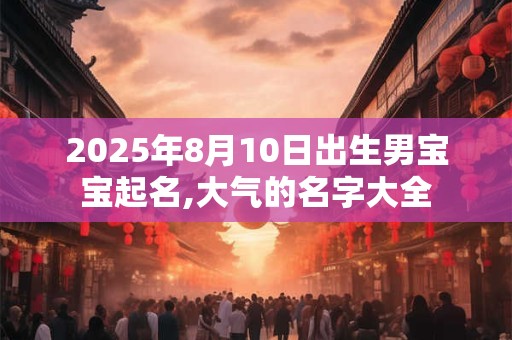2025年8月10日出生男宝宝起名,大气的名字大全