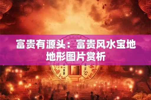 富贵有源头:富贵风水宝地地形图片赏析 富贵有源头:富贵风水宝地地形图片赏析