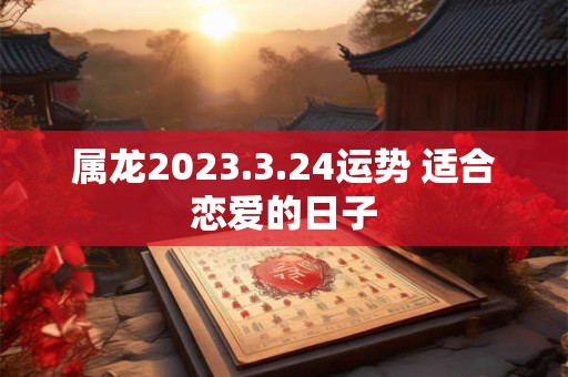 属龙2023.3.24运势 适合恋爱的日子