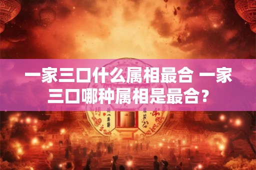 一家三口什么属相最合 一家三口哪种属相是最合？