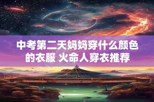 中考第二天妈妈穿什么颜色的衣服 火命人穿衣推荐
