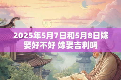 2025年5月7日和5月8日嫁娶好不好 嫁娶吉利吗