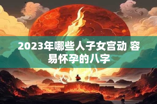 2023年哪些人子女宫动 容易怀孕的八字