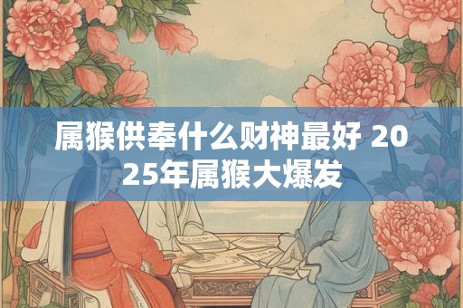 属猴供奉什么财神最好 2025年属猴大爆发