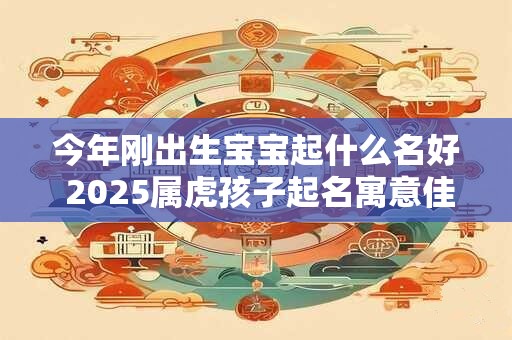 今年刚出生宝宝起什么名好 2025属虎孩子起名寓意佳单字