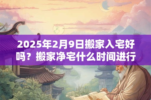 2025年2月9日搬家入宅好吗？搬家净宅什么时间进行？