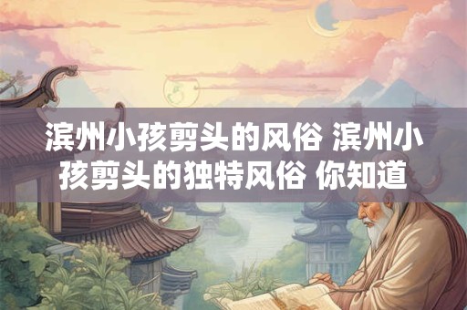 滨州小孩剪头的风俗 滨州小孩剪头的独特风俗 你知道多少