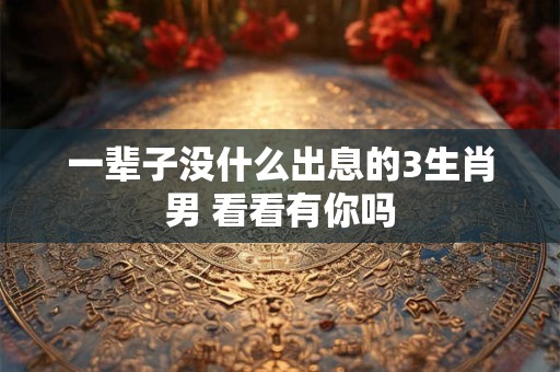 一辈子没什么出息的3生肖男 看看有你吗 一辈子没什么出息的3生肖男 看看有你吗