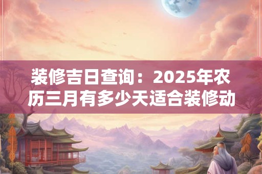装修吉日查询：2025年农历三月有多少天适合装修动土？
