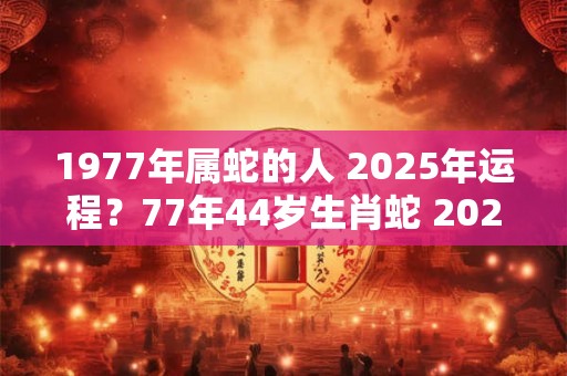 1977年属蛇的人 2025年运程？77年44岁生肖蛇 2025年运势