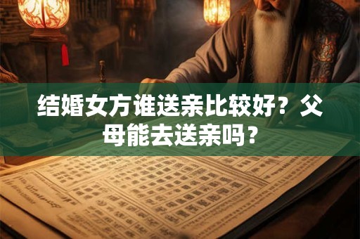 结婚女方谁送亲比较好？父母能去送亲吗？