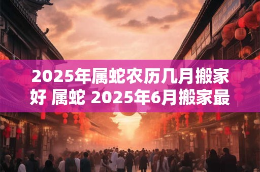 2025年属蛇农历几月搬家好 属蛇 2025年6月搬家最吉利的日子
