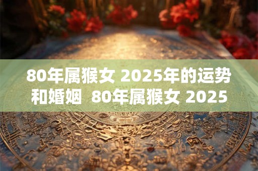 80年属猴女 2025年的运势和婚姻  80年属猴女 2025年运势解析