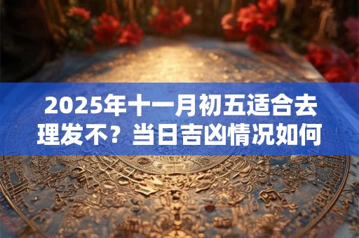 2025年十一月初五适合去理发不?当日吉凶情况如何 2025年十一月初五适合去理发不?当日吉凶情况如何