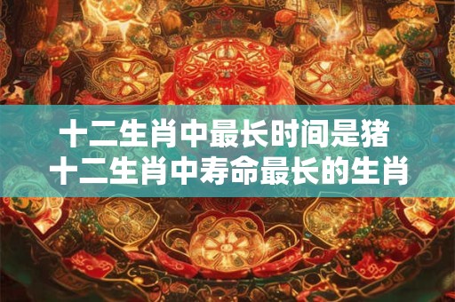 十二生肖中最长时间是猪 十二生肖中寿命最长的生肖——猪！
