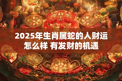 2025年生肖属蛇的人财运怎么样 有发财的机遇