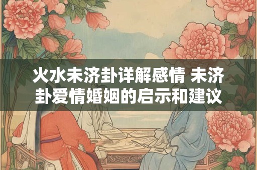 火水未济卦详解感情 未济卦爱情婚姻的启示和建议