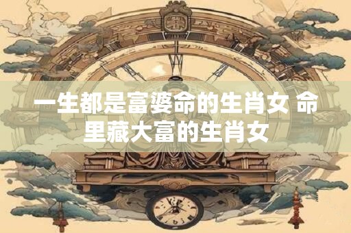 一生都是富婆命的生肖女 命里藏大富的生肖女