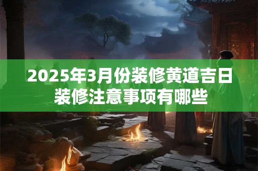 2025年3月份装修黄道吉日 装修注意事项有哪些