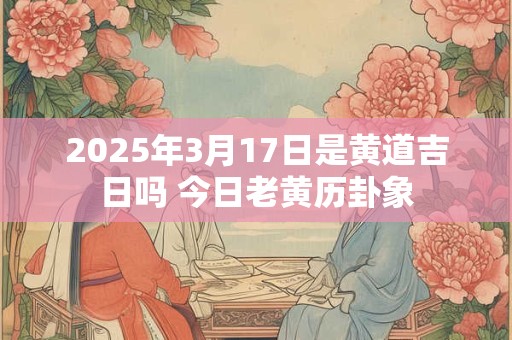 2025年3月17日是黄道吉日吗 今日老黄历卦象 2025年3月17日是黄道吉日吗 今日老黄历卦象