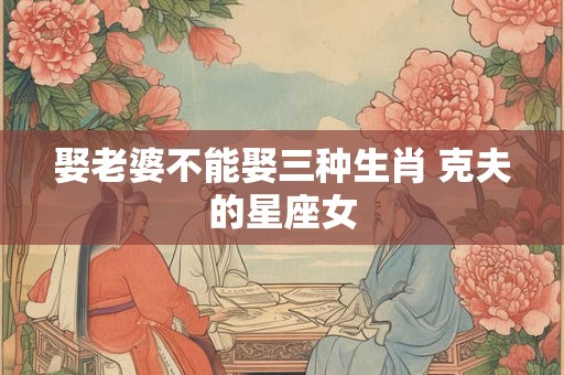 娶老婆不能娶三种生肖 克夫的星座女