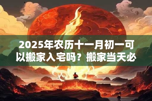 2025年农历十一月初一可以搬家入宅吗？搬家当天必须入住吗？