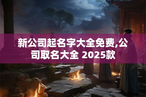 新公司起名字大全免费,公司取名大全 2025款