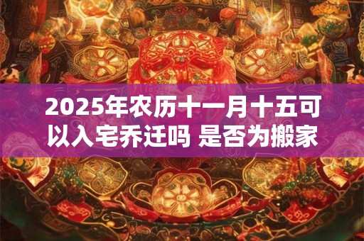 2025年农历十一月十五可以入宅乔迁吗 是否为搬家黄道吉日