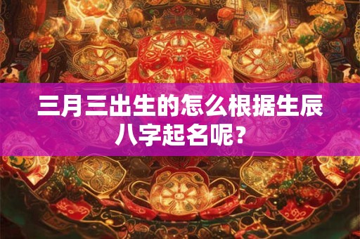 三月三出生的怎么根据生辰八字起名呢？