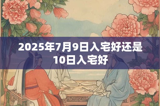 2025年7月9日入宅好还是10日入宅好