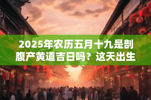 2025年农历五月十九是剖腹产黄道吉日吗？这天出生的孩子好吗