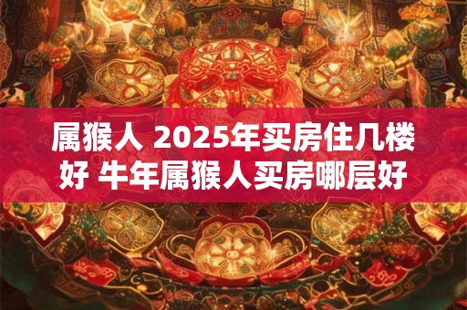 属猴人 2025年买房住几楼好 牛年属猴人买房哪层好