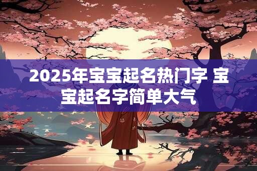 2025年宝宝起名热门字 宝宝起名字简单大气 2025年宝宝起名热门字 宝宝起名字简单大气