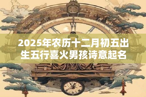 2025年农历十二月初五出生五行喜火男孩诗意起名 2025年农历十二月初五出生五行喜火男孩诗意起名