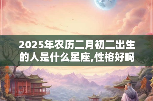 2025年农历二月初二出生的人是什么星座,性格好吗？