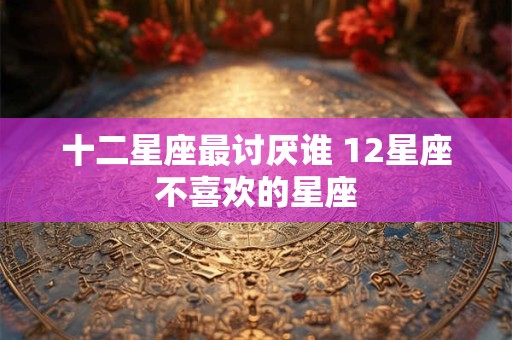 十二星座最讨厌谁 12星座不喜欢的星座