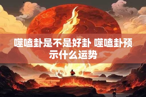 噬嗑卦是不是好卦 噬嗑卦预示什么运势