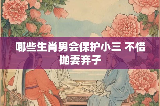 哪些生肖男会保护小三 不惜抛妻弃子