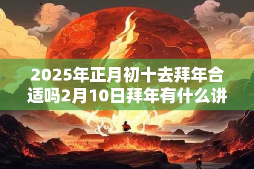 2025年正月初十去拜年合适吗2月10日拜年有什么讲究？