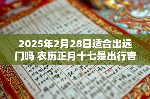 2025年2月28日适合出远门吗 农历正月十七是出行吉日吗