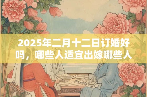 2025年二月十二日订婚好吗，哪些人适宜出嫁哪些人不适宜？